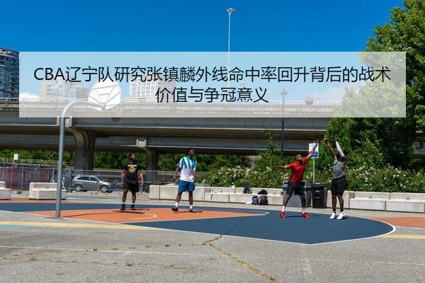 CBA辽宁队研究张镇麟外线命中率回升背后的战术价值与争冠意义
